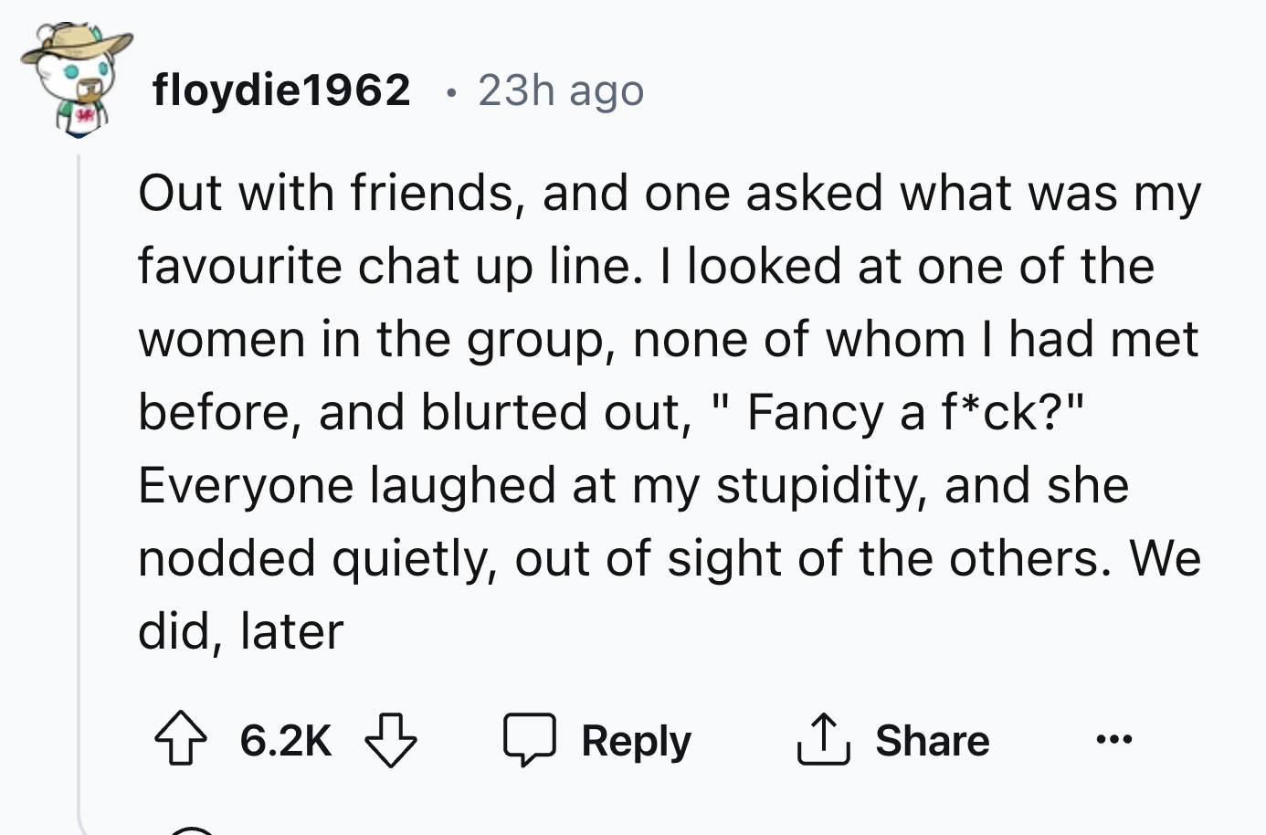 number - floydie1962 23h ago Out with friends, and one asked what was my favourite chat up line. I looked at one of the women in the group, none of whom I had met before, and blurted out, " Fancy a fck?" Everyone laughed at my stupidity, and she nodded qu
